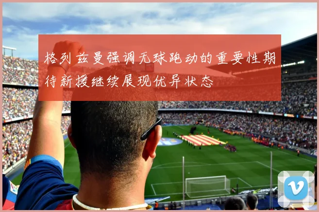 格列兹曼强调无球跑动的重要性期待新援继续展现优异状态