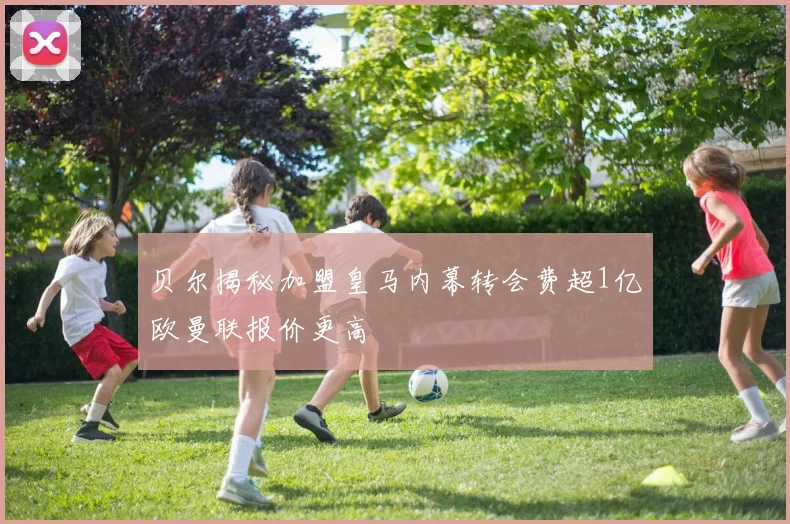 贝尔揭秘加盟皇马内幕转会费超1亿欧曼联报价更高