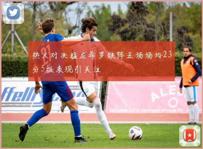 热火对决猛龙希罗缺阵五场场均23分5板表现引关注
