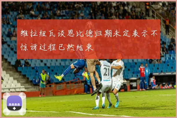 维拉纽瓦谈恩比德归期未定表示不惊讶过程已然结束