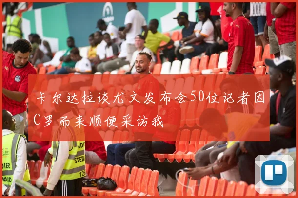 卡尔达拉谈尤文发布会50位记者因C罗而来顺便采访我