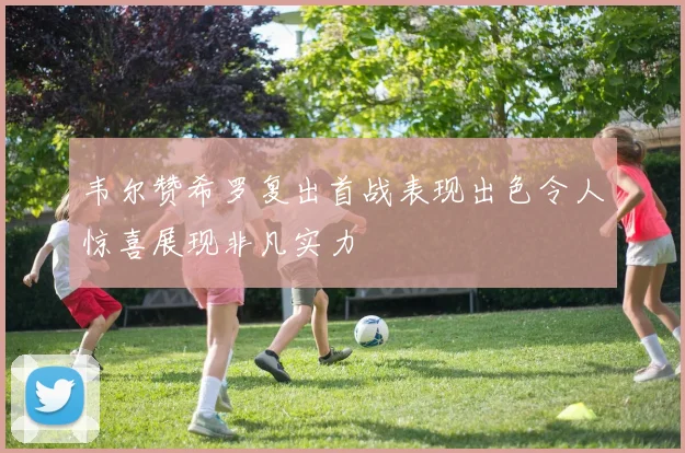 韦尔赞希罗复出首战表现出色令人惊喜展现非凡实力