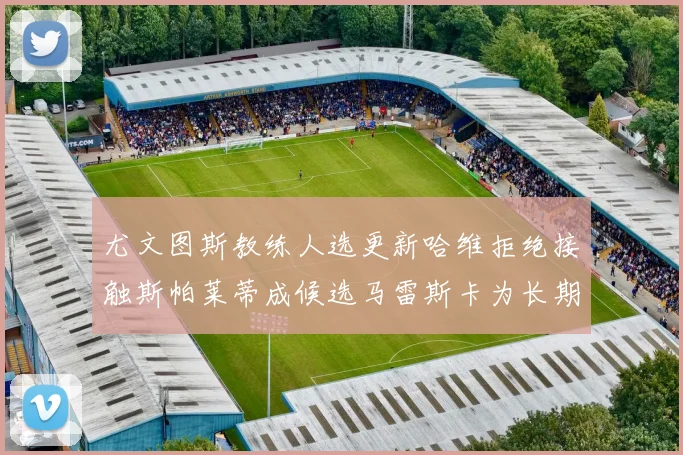 尤文图斯教练人选更新哈维拒绝接触斯帕莱蒂成候选马雷斯卡为长期目标