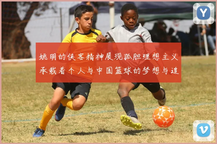 姚明的侠客精神展现孤胆理想主义承载着个人与中国篮球的梦想与追求