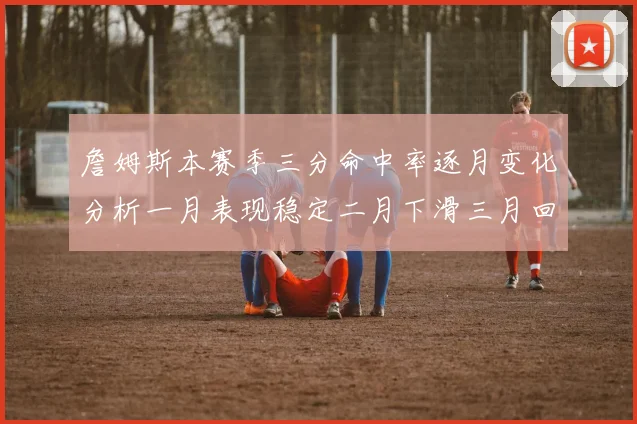 詹姆斯本赛季三分命中率逐月变化分析一月表现稳定二月下滑三月回暖
