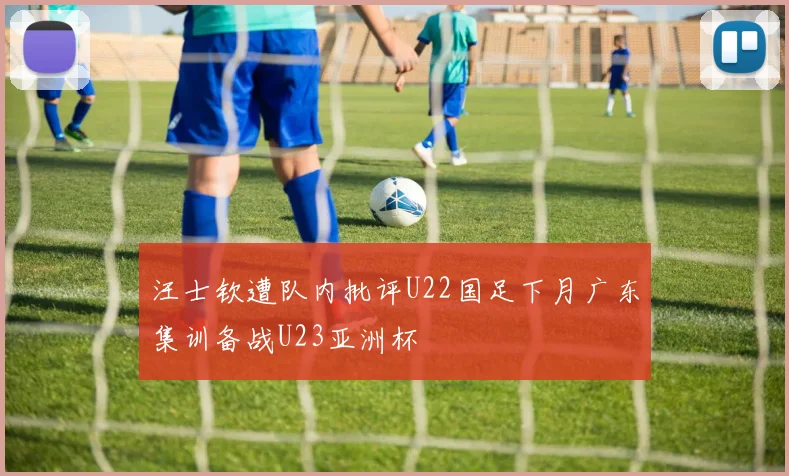 汪士钦遭队内批评U22国足下月广东集训备战U23亚洲杯