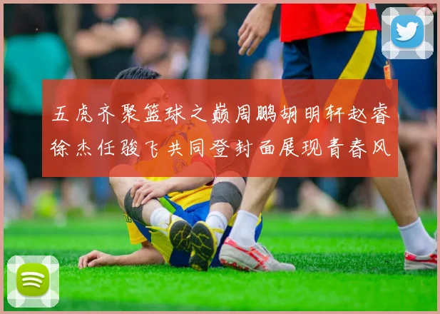 五虎齐聚篮球之巅周鹏胡明轩赵睿徐杰任骏飞共同登封面展现青春风采