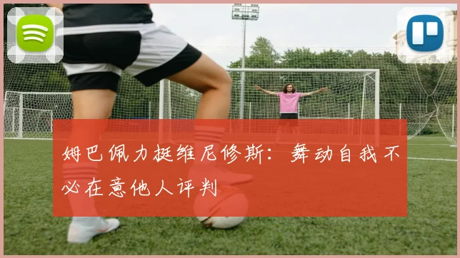 姆巴佩力挺维尼修斯：舞动自我不必在意他人评判