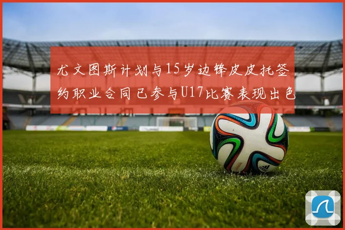 尤文图斯计划与15岁边锋皮皮托签约职业合同已参与U17比赛表现出色