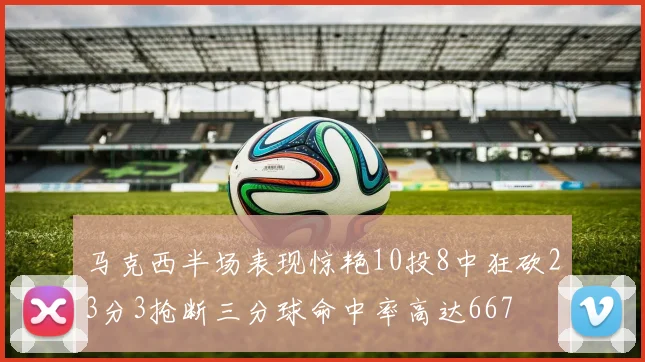 马克西半场表现惊艳10投8中狂砍23分3抢断三分球命中率高达667