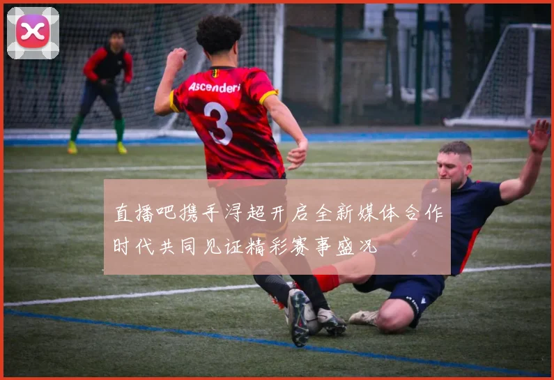 直播吧携手浔超开启全新媒体合作时代共同见证精彩赛事盛况