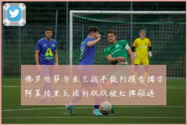 佛罗伦萨与米兰战平裁判报告揭示阿莱格里瓦诺利双双被红牌驱逐