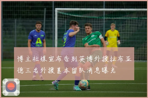 博主社媒宣布告别英博外援拉布亚德三名外援基本留队消息曝光