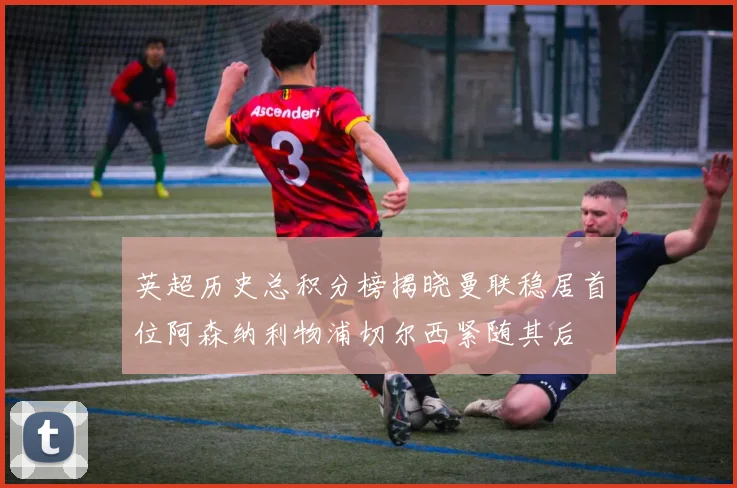 英超历史总积分榜揭晓曼联稳居首位阿森纳利物浦切尔西紧随其后