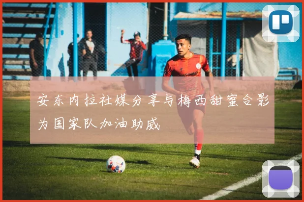 安东内拉社媒分享与梅西甜蜜合影为国家队加油助威
