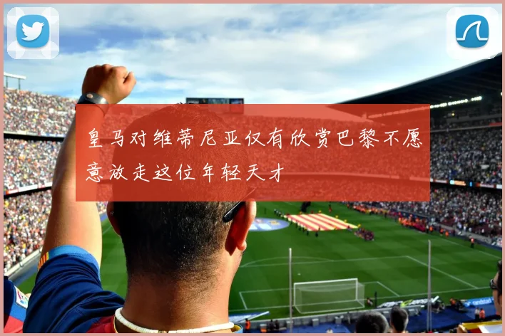 皇马对维蒂尼亚仅有欣赏巴黎不愿意放走这位年轻天才