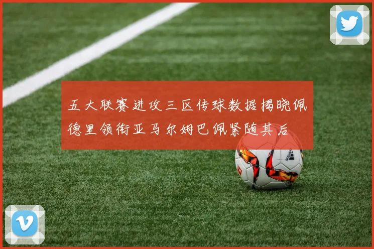 五大联赛进攻三区传球数据揭晓佩德里领衔亚马尔姆巴佩紧随其后