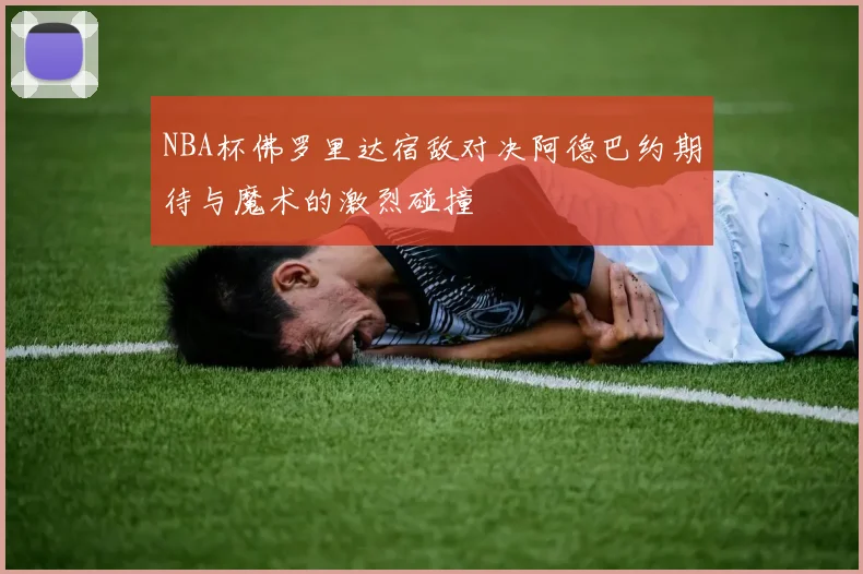 NBA杯佛罗里达宿敌对决阿德巴约期待与魔术的激烈碰撞