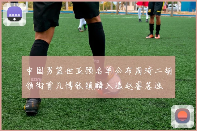 中国男篮世亚预名单公布周琦二胡领衔曾凡博张镇麟入选赵睿落选