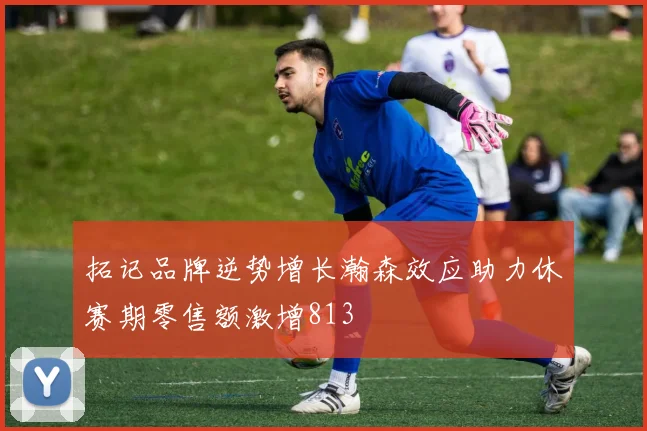拓记品牌逆势增长瀚森效应助力休赛期零售额激增813