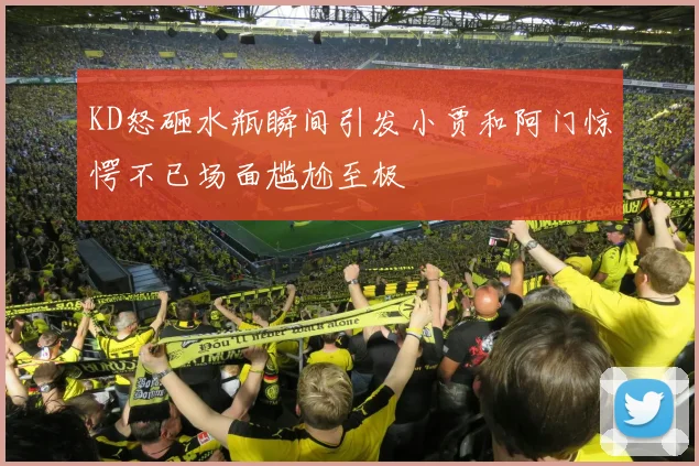 KD怒砸水瓶瞬间引发小贾和阿门惊愕不已场面尴尬至极