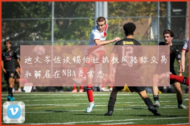 迪文岑佐谈锡伯杜执教风格称交易和解雇在NBA是常态