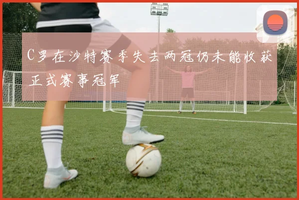 C罗在沙特赛季失去两冠仍未能收获正式赛事冠军