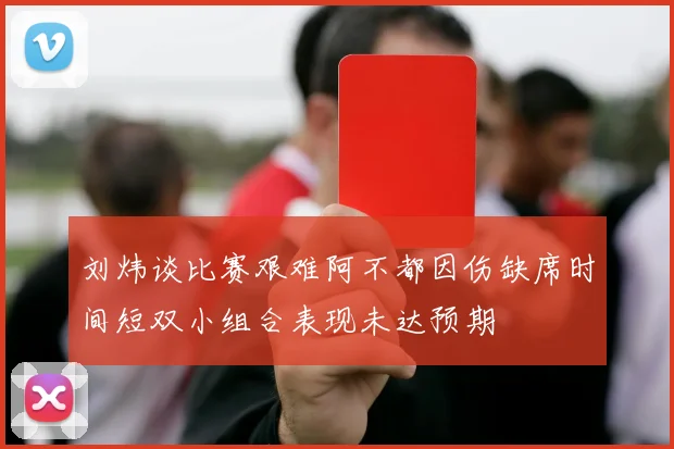 刘炜谈比赛艰难阿不都因伤缺席时间短双小组合表现未达预期