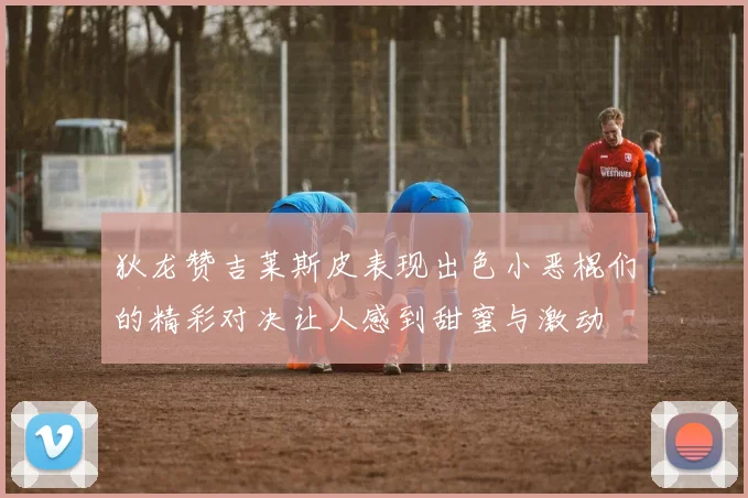 狄龙赞吉莱斯皮表现出色小恶棍们的精彩对决让人感到甜蜜与激动