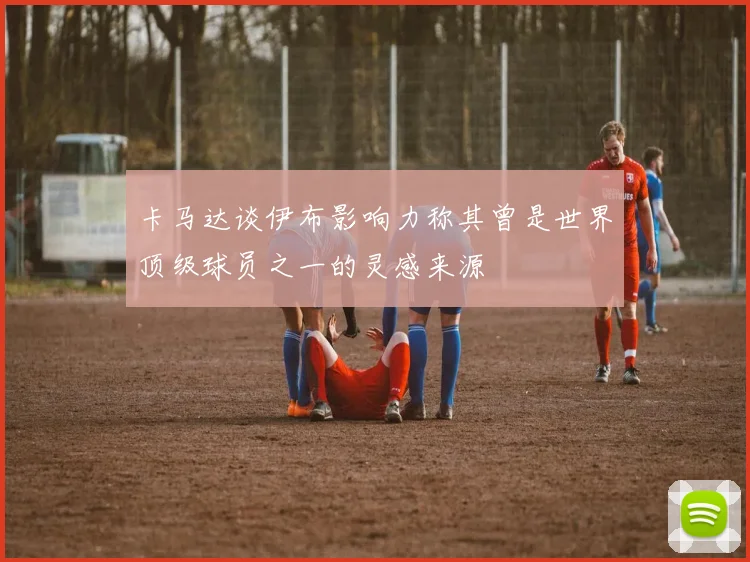 卡马达谈伊布影响力称其曾是世界顶级球员之一的灵感来源